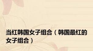 当红韩国女子组合（韩国最红的女子组合）