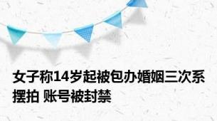 女子称14岁起被包办婚姻三次系摆拍 账号被封禁