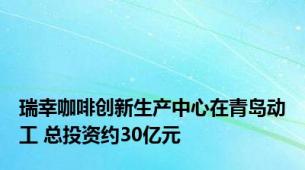 瑞幸咖啡创新生产中心在青岛动工 总投资约30亿元