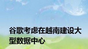 谷歌考虑在越南建设大型数据中心