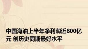 中国海油上半年净利润近800亿元 创历史同期最好水平