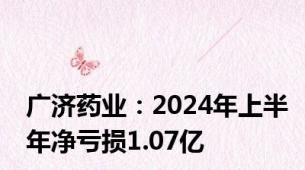 广济药业：2024年上半年净亏损1.07亿