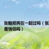 张翰郑爽在一起过吗（张翰郑爽是情侣吗）