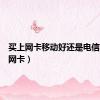 买上网卡移动好还是电信（买上网卡）
