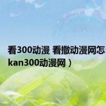 看300动漫 看撒动漫网怎么了?(kan300动漫网)