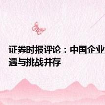 证券时报评论:中国企业出海机遇与挑战并存