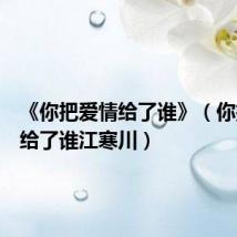 《你把爱情给了谁》(你把爱情给了谁江寒川)