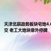天津北辰政务板块宅地4.66亿成交 老工大地块意外停牌