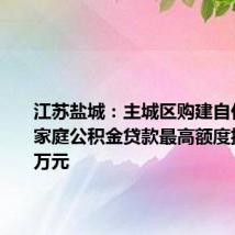 江苏盐城:主城区购建自住住房,家庭公积金贷款最高额度提至120万元