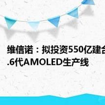 维信诺:拟投资550亿建合肥第8.6代AMOLED生产线