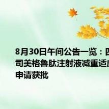 8月30日午间公告一览:四环医药司美格鲁肽注射液减重适应症IND申请获批