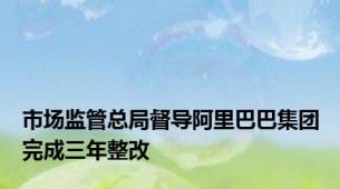 市场监管总局督导阿里巴巴集团完成三年整改