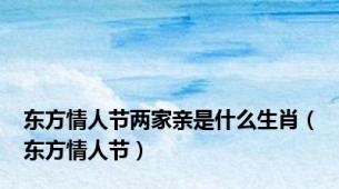 东方情人节两家亲是什么生肖（东方情人节）