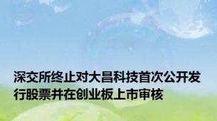 深交所终止对大昌科技首次公开发行股票并在创业板上市审核