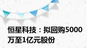 恒星科技：拟回购5000万至1亿元股份
