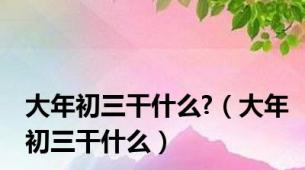 大年初三干什么?（大年初三干什么）