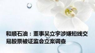 和顺石油：董事吴立宇涉嫌短线交易股票被证监会立案调查