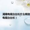 湖南电视台台长什么级别（湖南电视台台长）