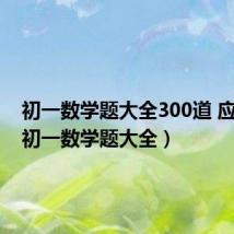 初一数学题大全300道 应用题(初一数学题大全)