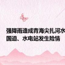 强降雨造成青海尖扎河水上涨,国道、水电站发生险情