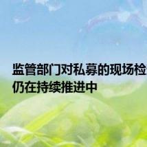 监管部门对私募的现场检查工作仍在持续推进中