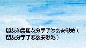 朋友和男朋友分手了怎么安慰她（朋友分手了怎么安慰她）