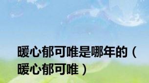 暖心郁可唯是哪年的（暖心郁可唯）