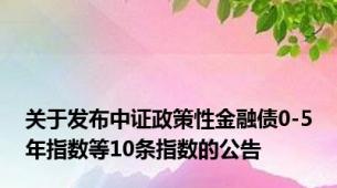 关于发布中证政策性金融债0-5年指数等10条指数的公告