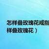 怎样叠玫瑰花戒指（怎样叠玫瑰花）