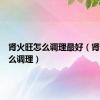 肾火旺怎么调理最好（肾火旺怎么调理）