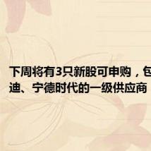 下周将有3只新股可申购,包括比亚迪、宁德时代的一级供应商