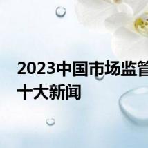 2023中国市场监管年度十大新闻