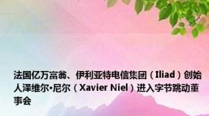 法国亿万富翁、伊利亚特电信集团（Iliad）创始人泽维尔·尼尔（Xavier Niel）进入字节跳动董事会