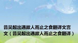 昔吴起出遇故人而止之食翻译文言文（昔吴起出遇故人而止之食翻译）