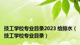 技工学校专业目录2023 给排水（技工学校专业目录）