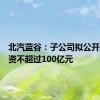 北汽蓝谷：子公司拟公开挂牌增资不超过100亿元