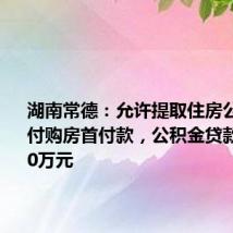 湖南常德:允许提取住房公积金支付购房首付款,公积金贷款额最高80万元