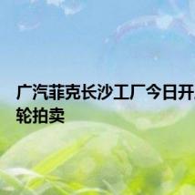 广汽菲克长沙工厂今日开启第三轮拍卖