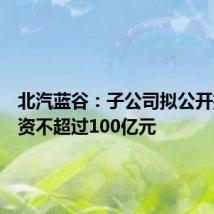 北汽蓝谷:子公司拟公开挂牌增资不超过100亿元