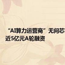 “AI算力运营商”无问芯穹完成近5亿元A轮融资