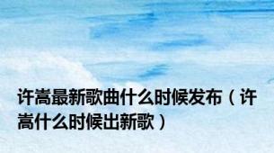 许嵩最新歌曲什么时候发布（许嵩什么时候出新歌）