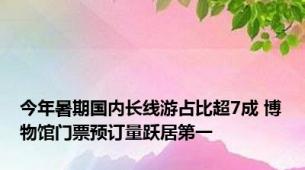 今年暑期国内长线游占比超7成 博物馆门票预订量跃居第一