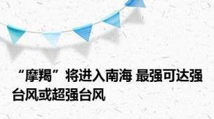 “摩羯”将进入南海 最强可达强台风或超强台风