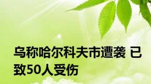 乌称哈尔科夫市遭袭 已致50人受伤