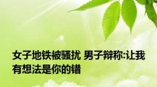 女子地铁被骚扰 男子辩称:让我有想法是你的错