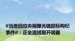 #当地回应央视曝光硫超标枸杞事件#：正全流域展开调查
