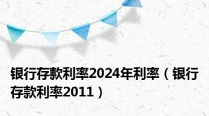 银行存款利率2024年利率（银行存款利率2011）