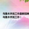 乌鲁木齐找工作最新招聘信息（乌鲁木齐找工作）