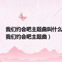 我们约会吧主题曲叫什么英文(我们约会吧主题曲)