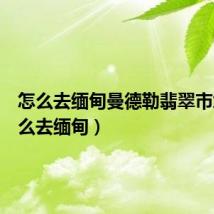怎么去缅甸曼德勒翡翠市场(怎么去缅甸)